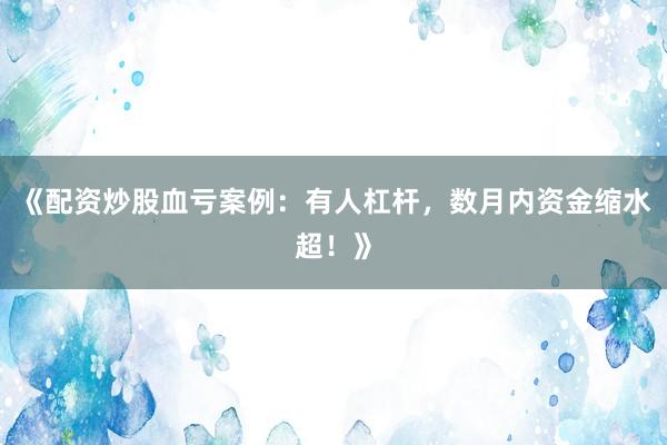 《配资炒股血亏案例:有人杠杆,数月内资金缩水超!》