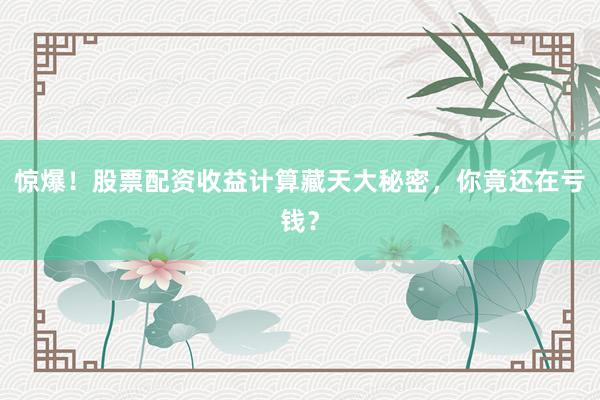 惊爆！股票配资收益计算藏天大秘密，你竟还在亏钱？