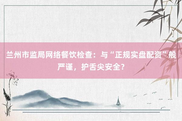 兰州市监局网络餐饮检查：与“正规实盘配资”般严谨，护舌尖安全？