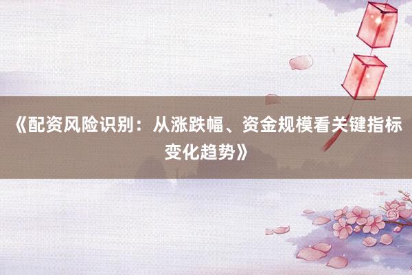 《配资风险识别：从涨跌幅、资金规模看关键指标变化趋势》