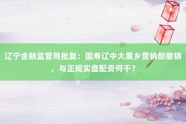 辽宁金融监管局批复：国寿辽中大黑乡营销部撤销，与正规实盘配资何干？