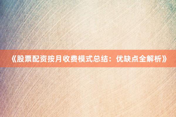 《股票配资按月收费模式总结：优缺点全解析》