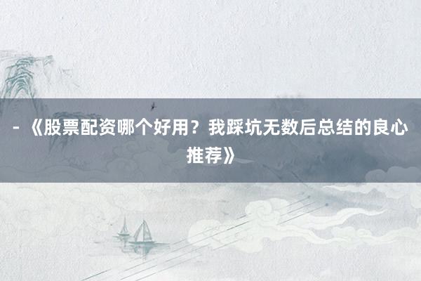 - 《股票配资哪个好用？我踩坑无数后总结的良心推荐》