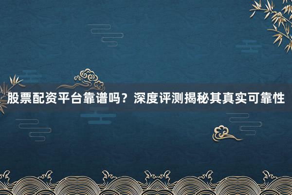 股票配资平台靠谱吗？深度评测揭秘其真实可靠性
