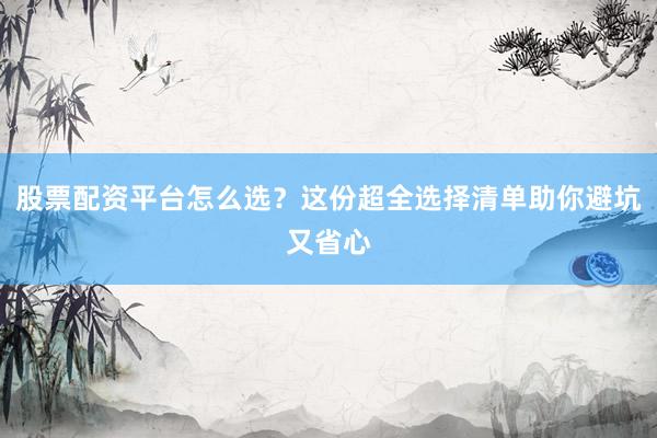 股票配资平台怎么选？这份超全选择清单助你避坑又省心
