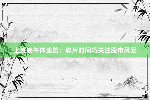 上班族午休速览：碎片时间巧关注股市风云