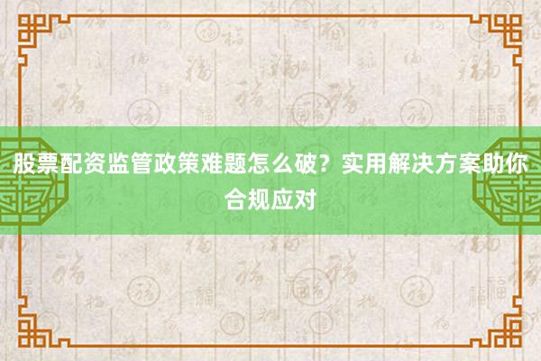 股票配资监管政策难题怎么破？实用解决方案助你合规应对