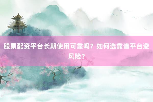 股票配资平台长期使用可靠吗？如何选靠谱平台避风险？