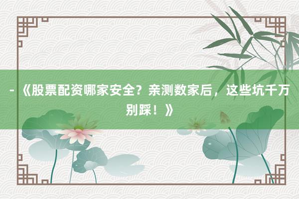 - 《股票配资哪家安全？亲测数家后，这些坑千万别踩！》