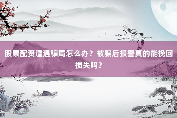 股票配资遭遇骗局怎么办？被骗后报警真的能挽回损失吗？