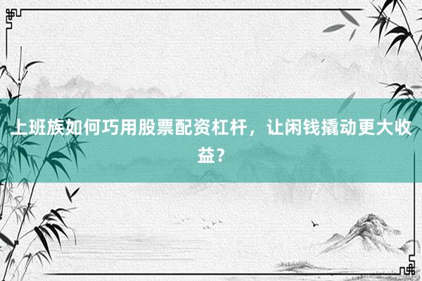 上班族如何巧用股票配资杠杆，让闲钱撬动更大收益？