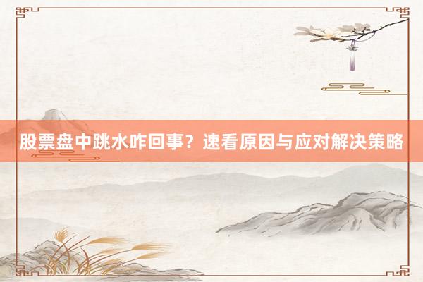 股票盘中跳水咋回事？速看原因与应对解决策略