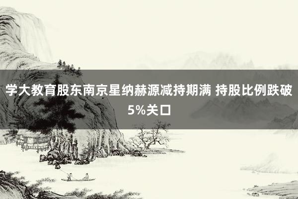 学大教育股东南京星纳赫源减持期满 持股比例跌破5%关口