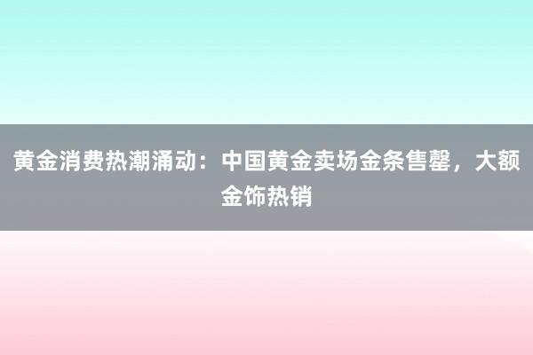 黄金消费热潮涌动：中国黄金卖场金条售罄，大额金饰热销