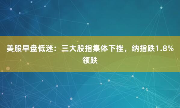 美股早盘低迷：三大股指集体下挫，纳指跌1.8%领跌