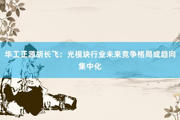 华工正源胡长飞：光模块行业未来竞争格局或趋向集中化