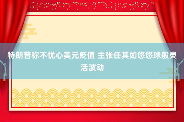 特朗普称不忧心美元贬值 主张任其如悠悠球般灵活波动