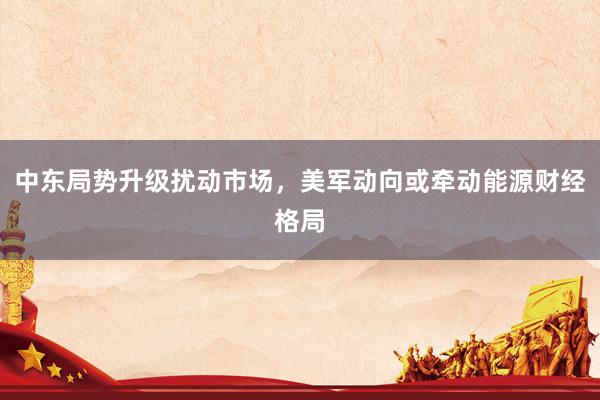 中东局势升级扰动市场，美军动向或牵动能源财经格局