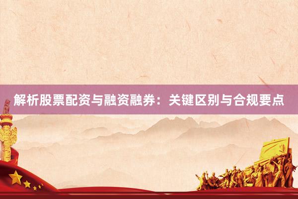 解析股票配资与融资融券：关键区别与合规要点