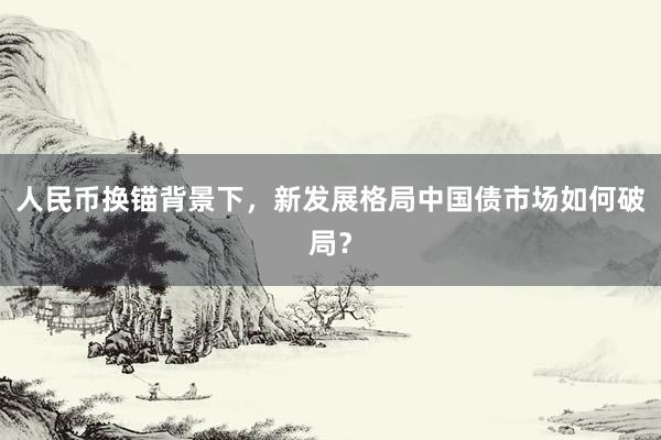 人民币换锚背景下，新发展格局中国债市场如何破局？