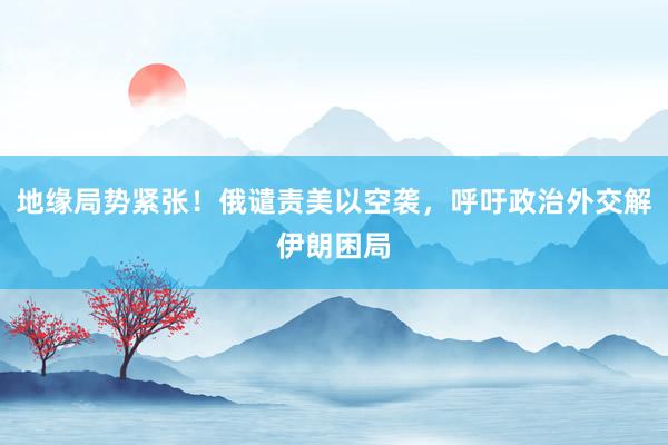 地缘局势紧张！俄谴责美以空袭，呼吁政治外交解伊朗困局