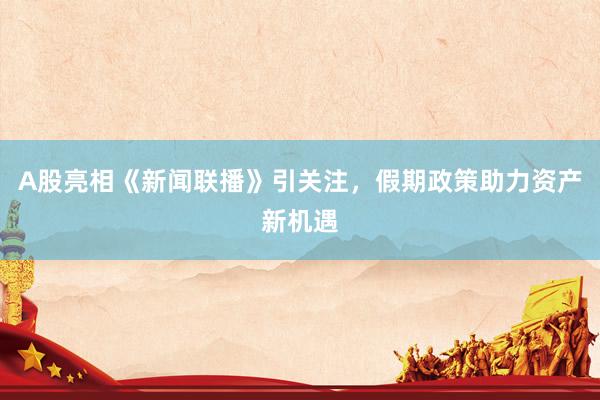 A股亮相《新闻联播》引关注，假期政策助力资产新机遇