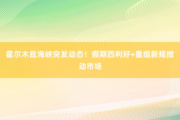 霍尔木兹海峡突发动态！假期四利好+重组新规搅动市场