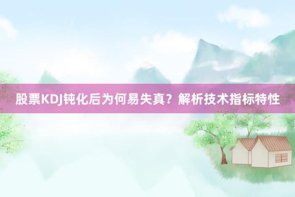股票KDJ钝化后为何易失真？解析技术指标特性