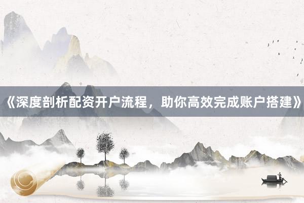 《深度剖析配资开户流程，助你高效完成账户搭建》