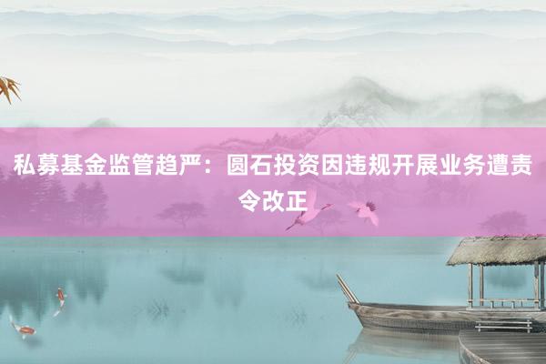 私募基金监管趋严：圆石投资因违规开展业务遭责令改正