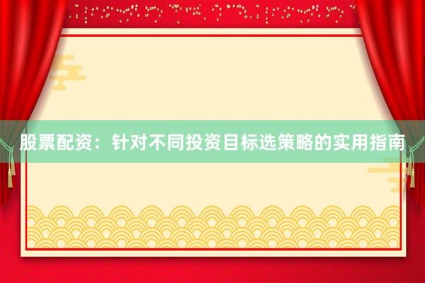 股票配资：针对不同投资目标选策略的实用指南