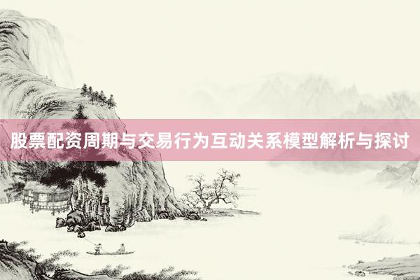 股票配资周期与交易行为互动关系模型解析与探讨