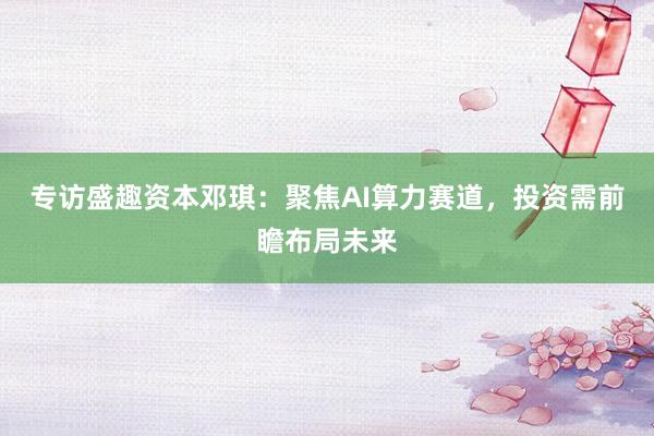 专访盛趣资本邓琪：聚焦AI算力赛道，投资需前瞻布局未来