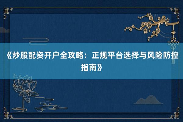 《炒股配资开户全攻略：正规平台选择与风险防控指南》