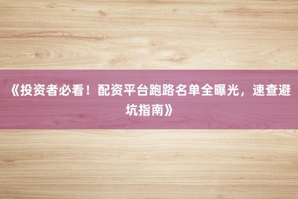 《投资者必看！配资平台跑路名单全曝光，速查避坑指南》