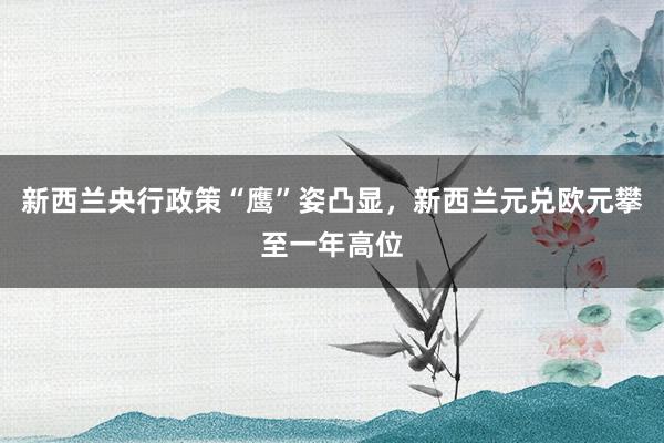 新西兰央行政策“鹰”姿凸显，新西兰元兑欧元攀至一年高位