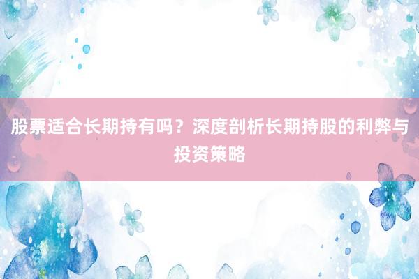 股票适合长期持有吗？深度剖析长期持股的利弊与投资策略