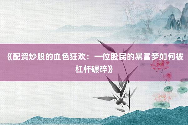 《配资炒股的血色狂欢：一位股民的暴富梦如何被杠杆碾碎》
