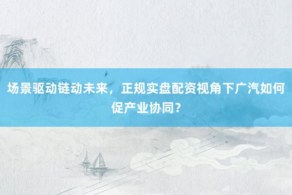 场景驱动链动未来，正规实盘配资视角下广汽如何促产业协同？