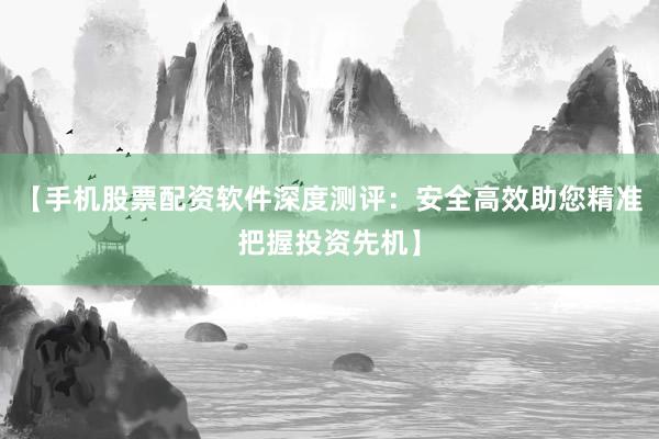 【手机股票配资软件深度测评：安全高效助您精准把握投资先机】