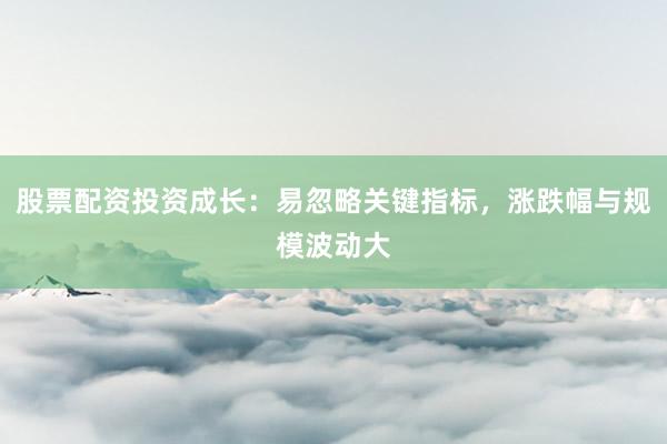股票配资投资成长：易忽略关键指标，涨跌幅与规模波动大