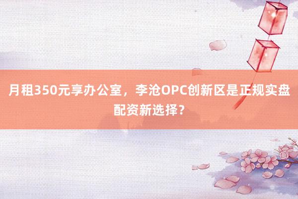 月租350元享办公室，李沧OPC创新区是正规实盘配资新选择？