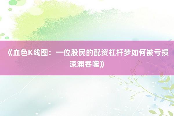 《血色K线图：一位股民的配资杠杆梦如何被亏损深渊吞噬》