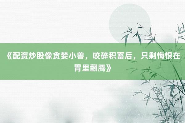 《配资炒股像贪婪小兽，咬碎积蓄后，只剩悔恨在胃里翻腾》
