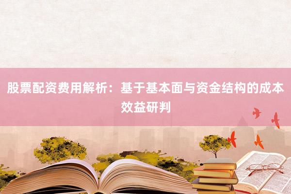 股票配资费用解析：基于基本面与资金结构的成本效益研判