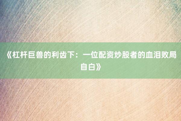 《杠杆巨兽的利齿下：一位配资炒股者的血泪败局自白》
