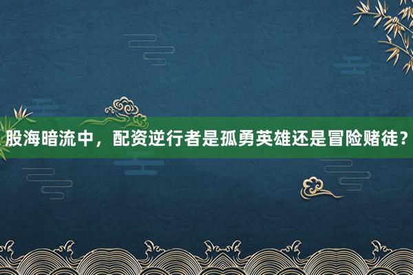 股海暗流中，配资逆行者是孤勇英雄还是冒险赌徒？