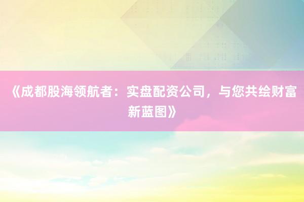 《成都股海领航者：实盘配资公司，与您共绘财富新蓝图》
