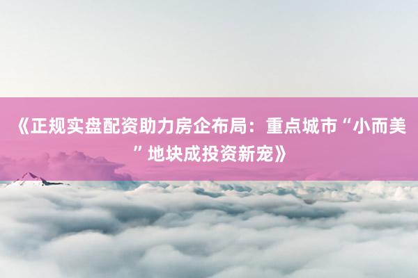 《正规实盘配资助力房企布局：重点城市“小而美”地块成投资新宠》