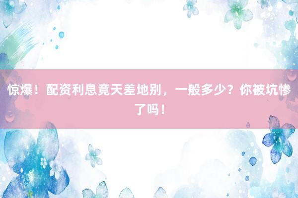 惊爆！配资利息竟天差地别，一般多少？你被坑惨了吗！